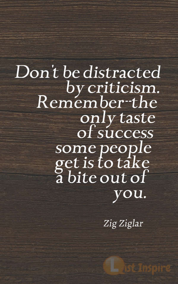 Don't be distracted by criticism. Remember--the only taste of success some people get is to take a bite out of you. Zig Ziglar